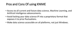 Pros and Cons Of using KNIME
• Access to all current and future data science, Machine Learning, and
Artificial Intelligence advancements.
• Avoid locking your data science IP into a proprietary format that
exposes it to price fluctuations.
• Make data science accessible on all platforms, not just Windows.
 