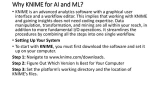Why KNIME for AI and ML?
• KNIME is an advanced analytics software with a graphical user
interface and a workflow editor. This implies that working with KNIME
and gaining insights does not need coding expertise. Data
manipulation, transformation, and mining are all within your reach, in
addition to more fundamental I/O operations. It streamlines the
procedures by combining all the steps into one single workflow.
• Setting Up Your System
• To start with KNIME, you must first download the software and set it
up on your computer.
Step 1: Navigate to www.knime.com/downloads.
Step 2: Figure Out Which Version Is Best for Your Computer
Step 3: Set the platform’s working directory and the location of
KNIME’s files.
 