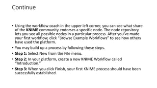 Continue
• Using the workflow coach in the upper left corner, you can see what share
of the KNIME community endorses a specific node. The node repository
lets you see all possible nodes in a particular process. After you’ve made
your first workflow, click “Browse Example Workflows” to see how others
have used the platform.
• You may build up a process by following these steps.
• Step 1: Select New from the File menu.
• Step 2: In your platform, create a new KNIME Workflow called
“Introduction.”
• Step 3: When you click Finish, your first KNIME process should have been
successfully established.
 