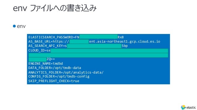 env ファイルへの書き込み
●env
ELASTICSEARCH_PASSWORD=FNRJAZefYqDjnsA82OsgLRx8
AS_BASE_URL=https://search-ui.ent.asia-northeast1.gcp.cloud.es.io
AS_SEARCH_API_KEY=search-xmi5wgxb4gmahbg4eyoin5bp
CLOUD_ID=search_ui:YXNpYS1ub3J0aGVhc3QxLmdjcC5jbG91ZC5lcy5pbyQ2NjQ3NT
E1ZDExNjE0YWJmOWFjMGYxZWY3NjViNWVmYiQ0NWE2ZDdlM2Y4NDM0NDEyOGQ3MGFhNzE
1ODYzOTdjZQ==
ENGINE_NAME=tmdbd
DATA_FOLDER=/opt/tmdb-data
ANALYTICS_FOLDER=/opt/analytics-data/
CONFIG_FOLDER=/opt/tmdb-config
SKIP_PREFLIGHT_CHECK=true
 