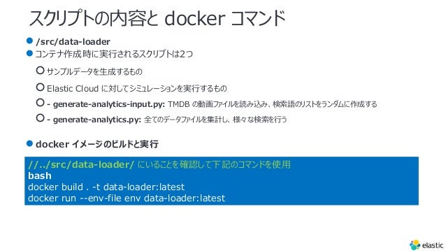 スクリプトの内容と docker コマンド
●/src/data-loader
●コンテナ作成時に実⾏されるスクリプトは2つ
○サンプルデータを⽣成するもの
○Elastic Cloud に対してシミュレーションを実⾏するもの
○- generate-analytics-input.py: TMDB の動画ファイルを読み込み、検索語のリストをランダムに作成する
○- generate-analytics.py: 全てのデータファイルを集計し、様々な検索を⾏う
●docker イメージのビルドと実⾏
//../src/data-loader/ にいることを確認して下記のコマンドを使⽤
bash
docker build . -t data-loader:latest
docker run --env-file env data-loader:latest
 
