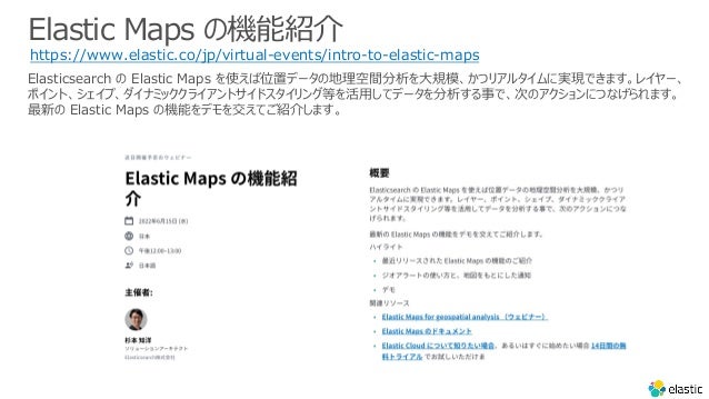 Elastic Maps の機能紹介
https://www.elastic.co/jp/virtual-events/intro-to-elastic-maps
Elasticsearch の Elastic Maps を使えば位置データの地理空間分析を⼤規模、かつリアルタイムに実現できます。レイヤー、
ポイント、シェイプ、ダイナミッククライアントサイドスタイリング等を活⽤してデータを分析する事で、次のアクションにつなげられます。
最新の Elastic Maps の機能をデモを交えてご紹介します。
 