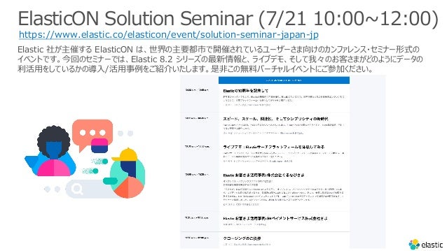 ElasticON Solution Seminar (7/21 10:00~12:00)
https://www.elastic.co/elasticon/event/solution-seminar-japan-jp
Elastic 社が主催する ElasticON は、世界の主要都市で開催されているユーザーさま向けのカンファレンス・セミナー形式の
イベントです。今回のセミナーでは、Elastic 8.2 シリーズの最新情報と、ライブデモ、そして我々のお客さまがどのようにデータの
利活⽤をしているかの導⼊/活⽤事例をご紹介いたします。是⾮この無料バーチャルイベントにご参加ください。
 