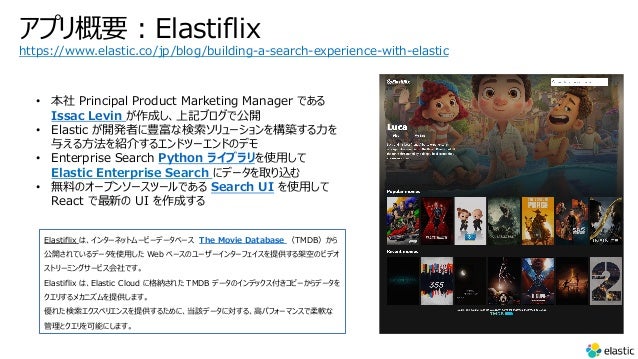 アプリ概要︓Elastiflix
Elastiflix は、インターネットムービーデータベース The Movie Database （TMDB）から
公開されているデータを使⽤した Web ベースのユーザーインターフェイスを提供する架空のビデオ
ストリーミングサービス会社です。
Elastiflix は、Elastic Cloud に格納された TMDB データのインデックス付きコピーからデータを
クエリするメカニズムを提供します。
優れた検索エクスペリエンスを提供するために、当該データに対する、⾼パフォーマンスで柔軟な
管理とクエリを可能にします。
https://www.elastic.co/jp/blog/building-a-search-experience-with-elastic
• 本社 Principal Product Marketing Manager である
Issac Levin が作成し、上記ブログで公開
• Elastic が開発者に豊富な検索ソリューションを構築する⼒を
与える⽅法を紹介するエンドツーエンドのデモ
• Enterprise Search Python ライブラリを使⽤して
Elastic Enterprise Search にデータを取り込む
• 無料のオープンソースツールである Search UI を使⽤して
React で最新の UI を作成する
 