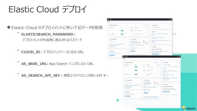 Elastic Cloud デプロイ
●Elastic Cloud のデプロイメントに伴い下記データを取得
ᐨ ELASTICSEARCH_PASSWORD︓
デプロイメントの作成時に表⽰されるパスワード
ᐨ CLOUD_ID︓デプロイメントページにある URL
ᐨ AS_BASE_URL: App Search インスタンスの URL
ᐨ AS_SEARCH_API_KEY︓検索エクスペリエンス⽤の API キー
 