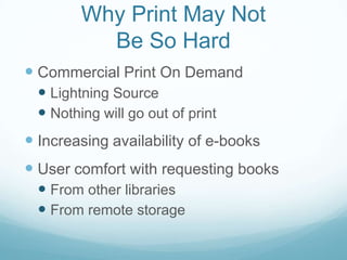 Why Print May Not
           Be So Hard
 Commercial Print On Demand
   Lightning Source
   Nothing will go out of print
 Increasing availability of e-books
 User comfort with requesting books
   From other libraries
   From remote storage
 