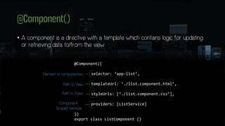 @Component()
• A component is a directive with a template which contains logic for updating
or retrieving data to/from the view
@Component({
selector: ‘app-list’,
templateUrl: ‘./list.component.html’,
styleUrls: [‘./list.component.css’],
providers: [ListService]
})
export class ListComponent {}
Element to componentize
Path to View
Path to Styles
Component-
Scoped Services
 