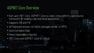 ASP.NET Core Overview
• Built upon .NET Core, ASP.NET Core is a lean, cross-platform, open-source
framework for building web and cloud applications
• Supports C# and F#
• All Features/Libraries via NuGet packages (similar to NPM)
• Auto-Compiled Code
• Native Dependency Injection
• .NET Core and ASP.NET Core on Github
 