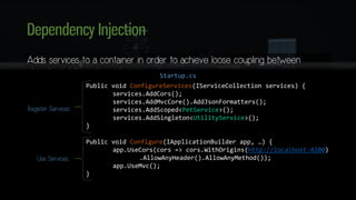 Dependency Injection
Adds services to a container in order to achieve loose coupling between
objects and their dependencies
• Constructor Injection
• Service Types
• Transient
• Scoped
• Singleton
Public void ConfigureServices(IServiceCollection services) {
services.AddCors();
services.AddMvcCore().AddJsonFormatters();
services.AddScoped<PetService>();
services.AddSingleton<UtilityService>();
}
Public void Configure(IApplicationBuilder app, …) {
app.UseCors(cors => cors.WithOrigins(http://localhost:4200)
.AllowAnyHeader().AllowAnyMethod());
app.UseMvc();
}
Register Services
Use Services
Startup.cs
 
