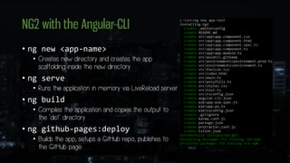 NG2 with the Angular CLI
• ng new <app-name>
• Creates new directory and creates the app
scaffolding inside the new directory
• ng serve
• Runs the application in memory via LiveReload server
• ng build
• Compiles the application and copies the output to
the `dist` directory
• ng github-pages:deploy
• Builds the app, setups a GitHub repo, publishes to
the GitHub page
 