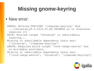 Missing gnome-keyring
● New error:
ERROR: Nothing PROVIDES 'libgnome­keyring' (but
 .../chromium_40.0.2214.91.bb DEPENDS on or otherwise
 requires it)
NOTE: Runtime target 'chromium' is unbuildable,
 removing...
Missing or unbuildable dependency chain was:
 ['chromium', 'libgnome­keyring']
ERROR: Required build target 'core­image­weston' has
 no buildable providers.
Missing or unbuildable dependency chain was:
 ['core­image­weston', 'chromium', 'libgnome­keyring']
 