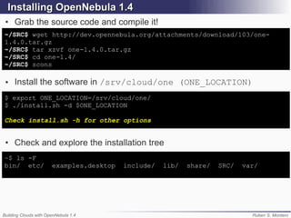 Installing OpenNebula 1.4
 ●   Grab the source code and compile it!
~/SRC$ wget http://dev.opennebula.org/attachments/download/103/one-
1.4.0.tar.gz
~/SRC$ tar xzvf one-1.4.0.tar.gz
~/SRC$ cd one-1.4/
~/SRC$ scons

 ●   Install the software in /srv/cloud/one (ONE_LOCATION)
$ export ONE_LOCATION=/srv/cloud/one/
$ ./install.sh -d $ONE_LOCATION

Check install.sh -h for other options


 ●   Check and explore the installation tree
~$ ls -F
bin/ etc/              examples.desktop   include/   lib/   share/   SRC/   var/




Building Clouds with OpenNebula 1.4                                           Ruben S. Montero
 