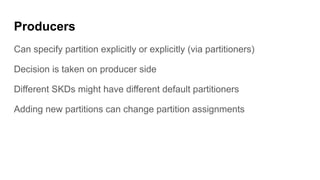 Producers
Can specify partition explicitly or explicitly (via partitioners)
Decision is taken on producer side
Different SKDs might have different default partitioners
Adding new partitions can change partition assignments
 