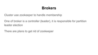 Brokers
Cluster use zookeeper to handle membership
One of broker is a controller (leader), it is responsible for partition
leader election
There are plans to get rid of zookeeper
 
