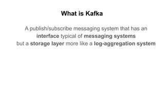 What is Kafka
A publish/subscribe messaging system that has an
interface typical of messaging systems
but a storage layer more like a log-aggregation system
 