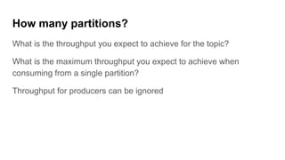 How many partitions?
What is the throughput you expect to achieve for the topic?
What is the maximum throughput you expect to achieve when
consuming from a single partition?
Throughput for producers can be ignored
 