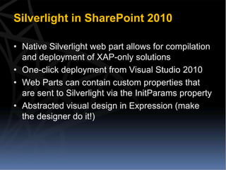 Silverlight in SharePoint 2010

• Native Silverlight web part allows for compilation
  and deployment of XAP-only solutions
• One-click deployment from Visual Studio 2010
• Web Parts can contain custom properties that
  are sent to Silverlight via the InitParams property
• Abstracted visual design in Expression (make
  the designer do it!)
 
