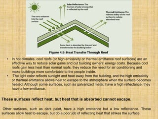 • In hot climates, cool roofs (or high emissivity or thermal emittance roof surfaces) are an
effective way to reduce solar gains and cut building owners’ energy costs. Because cool
roofs gain less heat than normal roofs, they reduce the need for air conditioning and
make buildings more comfortable to the people inside.
• The light color reflects sunlight and heat away from the building, and the high emissivity
or thermal emittance allows heat to escape to the atmosphere when the surface becomes
heated. Although some surfaces, such as galvanized metal, have a high reflectance, they
have a low emittance.
These surfaces reflect heat, but heat that is absorbed cannot escape.
Other surfaces, such as dark paint, have a high emittance but a low reflectance. These
surfaces allow heat to escape, but do a poor job of reflecting heat that strikes the surface.
 