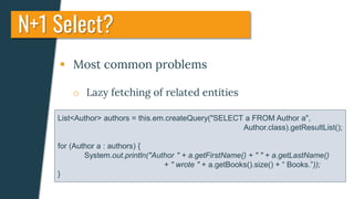  Most common problems
o Lazy fetching of related entities
N+1 Select?
List<Author> authors = this.em.createQuery("SELECT a FROM Author a",
Author.class).getResultList();
for (Author a : authors) {
System.out.println("Author " + a.getFirstName() + " " + a.getLastName()
+ " wrote " + a.getBooks().size() + “ Books.”));
}
 