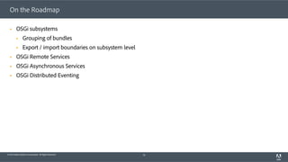 © 2014 Adobe Systems Incorporated. All Rights Reserved.
On the Roadmap
§  OSGi subsystems
§  Grouping of bundles
§  Export / import boundaries on subsystem level
§  OSGi Remote Services
§  OSGi Asynchronous Services
§  OSGi Distributed Eventing
70
 