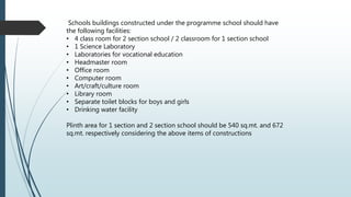 Schools buildings constructed under the programme school should have
the following facilities:
• 4 class room for 2 section school / 2 classroom for 1 section school
• 1 Science Laboratory
• Laboratories for vocational education
• Headmaster room
• Office room
• Computer room
• Art/craft/culture room
• Library room
• Separate toilet blocks for boys and girls
• Drinking water facility
Plinth area for 1 section and 2 section school should be 540 sq.mt. and 672
sq.mt. respectively considering the above items of constructions
 