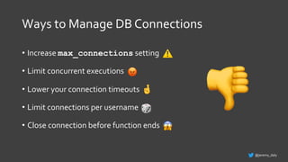 Ways to Manage DB Connections
• Increase max_connections setting
• Limit concurrent executions
• Lower your connection timeouts
• Limit connections per username
• Close connection before function ends
@jeremy_daly
🤞
😡
⚠
🎲
😱
👎
 