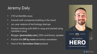 Jeremy Daly
• CTO at AlertMe.news
• Consult with companies building in the cloud
• 20+ year veteran of technology startups
• Started working with AWS in 2009 and started using
Lambda in 2015
• Blogger (jeremydaly.com), OSS contributor, speaker
• Publish the Oﬀ-by-none serverless newsletter
• Host of the Serverless Chats podcast
@jeremy_daly
 