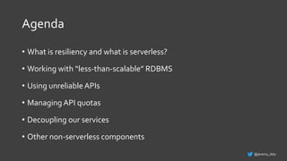 Agenda
• What is resiliency and what is serverless?
• Working with “less-than-scalable” RDBMS
• Using unreliable APIs
• Managing API quotas
• Decoupling our services
• Other non-serverless components
@jeremy_daly
 