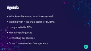 Agenda
• What is resiliency and what is serverless?
• Working with “less-than-scalable” RDBMS
• Using unreliable APIs
• Managing API quotas
• Decoupling our services
• Other “non-serverless” components
@jeremy_daly
 