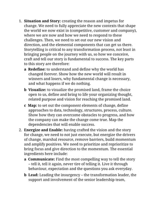 1. Situation and Story: creating the reason and impetus for
change. We need to fully appreciate the new contexts that shape
the world we now exist in (competitive, customer and company),
where we are now and how we need to respond to these
challenges. Then, we need to set out our new vision and
direction, and the elemental components that can get us there.
Storytelling is critical to any transformation process, not least in
bringing people on the journey with us, so how we conceive,
craft and tell our story is fundamental to success. The key parts
to this story are therefore:
a Redefine: to understand and define why the world has
changed forever. Show how the new world will result in
winners and losers, why fundamental change is necessary,
and what happens if we do nothing.
b Visualize: to visualize the promised land, frame the choice
open to us, define and bring to life your organizing thought,
related purpose and vision for reaching the promised land.
c Map: to set out the component elements of change, define
approaches to data, technology, structures, process, culture.
Show how they can overcome obstacles to progress, and how
the company can make the change come true. Map the
dependencies that will enable success.
2. Energize and Enable: having crafted the vision and the story
for change, we need to not just execute, but energize the drivers
of change, marshal resource, remove barriers, build momentum
and amplify positives. We need to prioritize and reprioritize to
bring focus and give direction to the momentum. The essential
ingredients here include:
a Communicate: Find the most compelling way to tell the story
– tell it, tell it again, never tire of telling it. Live it through
behaviour, expectation and the questions you ask everyday.
b Lead: Leading the insurgency – the transformation leader, the
support and involvement of the senior leadership team,
 