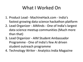 What I Worked On
1. Product Lead - MachineHack.com - India’s
fastest growing data science hackathon platform
2. Lead Organizer - AIMinds - One of India’s largest
data science meetup communities (Much more
than that)
3. Lead Organizer - AIM Student Ambassador
Programme - One of India’s few AI driven
student outreach programme
4. Technology Writer - Analytics India Magazine
 