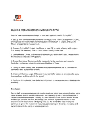 Building Web Applications with Spring MVC
Now, let's explore the essential steps to build web applications with Spring MVC:
1. Set Up Your Development Environment: Ensure you have a Java Development Kit (JDK),
an Integrated Development Environment (IDE) like IntelliJ IDEA or Eclipse, and Apache
Maven for dependency management.
2. Create a Spring MVC Project: Use Maven or your IDE to create a Spring MVC project.
This sets up the necessary directory structure and configuration files.
3. Define Models: Create Java classes to represent your application's data. These are the
Model components in the MVC pattern.
4. Create Controllers: Develop controller classes to handle user input and requests.
Controllers orchestrate interactions between Models and Views.
5. Configure Views: Set up view templates using technologies like JSP or Thymeleaf to
define how data is presented to users.
6. Implement Business Logic: Write code in your controller classes to process data, apply
business logic, and interact with the Model.
7. Configure Spring Beans: Use Spring's configuration to manage beans and dependencies
efficiently.
Conclusion
Spring MVC empowers developers to create robust and responsive web applications using
Java. However, to truly excel in this domain, it's imperative to gain a strong foundation in
Java and related technologies. Enrolling in a Java training course in various cities across
India equips you with the skills, knowledge, and practical experience needed to build
exceptional web applications with Spring MVC. As the demand for web developers
continues to grow, this investment in your education can open doors to a rewarding and
dynamic career in the world of web development.
 