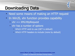 Downloading Data
• Need some means of making an HTTP request
• In WinJS, xhr function provides capability
  • xhr == XMLHttpRequest
  • xhr has a number of options
     • Which HTTP verb to use (GET is default)
     • Which HTTP headers to include (none by default)




           Learn More @ http://www.learnnowonline.com
              Copyright © by Application Developers Training Company
 