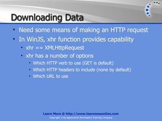 Downloading Data
• Need some means of making an HTTP request
• In WinJS, xhr function provides capability
  • xhr == XMLHttpRequest
  • xhr has a number of options
     • Which HTTP verb to use (GET is default)
     • Which HTTP headers to include (none by default)
     • Which URL to use




           Learn More @ http://www.learnnowonline.com
              Copyright © by Application Developers Training Company
 