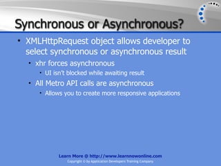 Synchronous or Asynchronous?
• XMLHttpRequest object allows developer to
  select synchronous or asynchronous result
  • xhr forces asynchronous
     • UI isn’t blocked while awaiting result
  • All Metro API calls are asynchronous
     • Allows you to create more responsive applications




            Learn More @ http://www.learnnowonline.com
               Copyright © by Application Developers Training Company
 