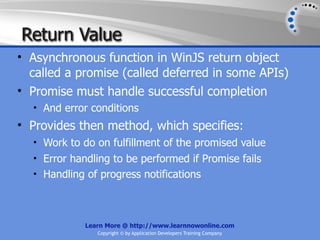 Return Value
• Asynchronous function in WinJS return object
  called a promise (called deferred in some APIs)
• Promise must handle successful completion
  • And error conditions
• Provides then method, which specifies:
  • Work to do on fulfillment of the promised value
  • Error handling to be performed if Promise fails
  • Handling of progress notifications




             Learn More @ http://www.learnnowonline.com
                Copyright © by Application Developers Training Company
 