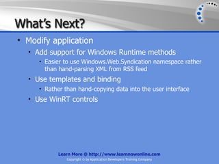 What’s Next?
• Modify application
  • Add support for Windows Runtime methods
     • Easier to use Windows.Web.Syndication namespace rather
       than hand-parsing XML from RSS feed
  • Use templates and binding
     • Rather than hand-copying data into the user interface
  • Use WinRT controls




           Learn More @ http://www.learnnowonline.com
               Copyright © by Application Developers Training Company
 