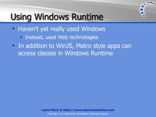 Using Windows Runtime
• Haven’t yet really used Windows
  • Instead, used Web technologies
• In addition to WinJS, Metro style apps can
  access classes in Windows Runtime




          Learn More @ http://www.learnnowonline.com
             Copyright © by Application Developers Training Company
 