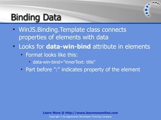 Binding Data
• WinJS.Binding.Template class connects
  properties of elements with data
• Looks for data-win-bind attribute in elements
  • Format looks like this:
     • data-win-bind="innerText: title"
  • Part before ":" indicates property of the element




            Learn More @ http://www.learnnowonline.com
               Copyright © by Application Developers Training Company
 