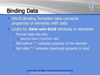 Binding Data
• WinJS.Binding.Template class connects
  properties of elements with data
• Looks for data-win-bind attribute in elements
  • Format looks like this:
     • data-win-bind="innerText: title"
  • Part before ":" indicates property of the element
  • Part after ":" indicates JavaScript property to bind




            Learn More @ http://www.learnnowonline.com
               Copyright © by Application Developers Training Company
 