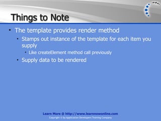 Things to Note
• The template provides render method
  • Stamps out instance of the template for each item you
    supply
     • Like createElement method call previously
  • Supply data to be rendered




             Learn More @ http://www.learnnowonline.com
                 Copyright © by Application Developers Training Company
 