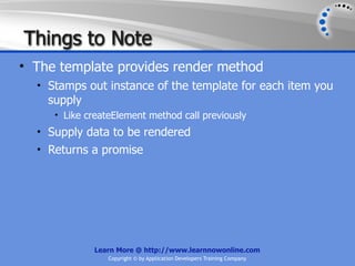 Things to Note
• The template provides render method
  • Stamps out instance of the template for each item you
    supply
     • Like createElement method call previously
  • Supply data to be rendered
  • Returns a promise




             Learn More @ http://www.learnnowonline.com
                 Copyright © by Application Developers Training Company
 