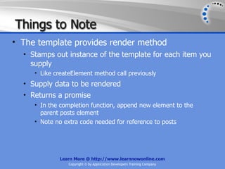 Things to Note
• The template provides render method
  • Stamps out instance of the template for each item you
    supply
     • Like createElement method call previously
  • Supply data to be rendered
  • Returns a promise
     • In the completion function, append new element to the
       parent posts element
     • Note no extra code needed for reference to posts




             Learn More @ http://www.learnnowonline.com
                 Copyright © by Application Developers Training Company
 