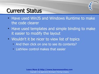 Current Status
• Have used WinJS and Windows Runtime to make
  the code clearer
• Have used templates and simple binding to make
  it easier to modify the layout
• Wouldn't it be nicer to view list of topics
  • And then click on one to see its contents?
  • ListView control makes that easier




           Learn More @ http://www.learnnowonline.com
              Copyright © by Application Developers Training Company
 