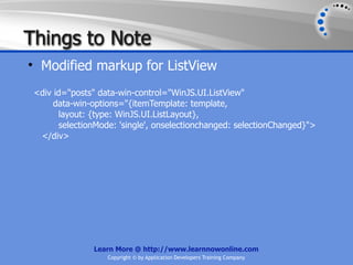 Things to Note
• Modified markup for ListView
 <div id="posts" data-win-control="WinJS.UI.ListView"
      data-win-options="{itemTemplate: template,
       layout: {type: WinJS.UI.ListLayout},
       selectionMode: 'single', onselectionchanged: selectionChanged}">
  </div>




               Learn More @ http://www.learnnowonline.com
                   Copyright © by Application Developers Training Company
 