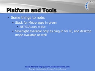 Platform and Tools
• Some things to note:
  • Stack for Metro apps in green
     • .NET/CLR apps in blue
  • Silverlight available only as plug-in for IE, and desktop
    mode available as well




           Learn More @ http://www.learnnowonline.com
              Copyright © by Application Developers Training Company
 