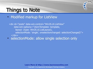 Things to Note
• Modified markup for ListView
 <div id="posts" data-win-control="WinJS.UI.ListView"
      data-win-options="{itemTemplate: template,
       layout: {type: WinJS.UI.ListLayout},
       selectionMode: 'single', onselectionchanged: selectionChanged}">
  </div>
• selectionMode: allow single selection only




               Learn More @ http://www.learnnowonline.com
                   Copyright © by Application Developers Training Company
 