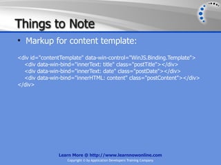 Things to Note
• Markup for content template:
<div id="contentTemplate" data-win-control="WinJS.Binding.Template">
  <div data-win-bind="innerText: title" class="postTitle"></div>
  <div data-win-bind="innerText: date" class="postDate"></div>
  <div data-win-bind="innerHTML: content" class="postContent"></div>
</div>




               Learn More @ http://www.learnnowonline.com
                  Copyright © by Application Developers Training Company
 