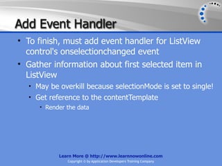 Add Event Handler
• To finish, must add event handler for ListView
  control's onselectionchanged event
• Gather information about first selected item in
  ListView
  • May be overkill because selectionMode is set to single!
  • Get reference to the contentTemplate
     • Render the data




           Learn More @ http://www.learnnowonline.com
              Copyright © by Application Developers Training Company
 