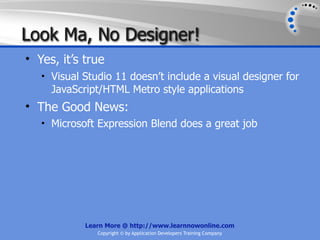 Look Ma, No Designer!
• Yes, it’s true
   • Visual Studio 11 doesn’t include a visual designer for
     JavaScript/HTML Metro style applications
• The Good News:
   • Microsoft Expression Blend does a great job




            Learn More @ http://www.learnnowonline.com
               Copyright © by Application Developers Training Company
 